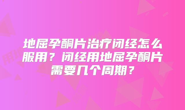 地屈孕酮片治疗闭经怎么服用?闭经用地屈孕酮片需要几个周期?