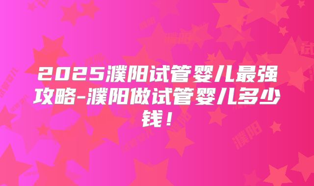 2025濮阳试管婴儿最强攻略-濮阳做试管婴儿多少钱!