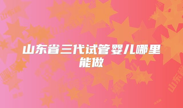 山东省三代试管婴儿哪里能做