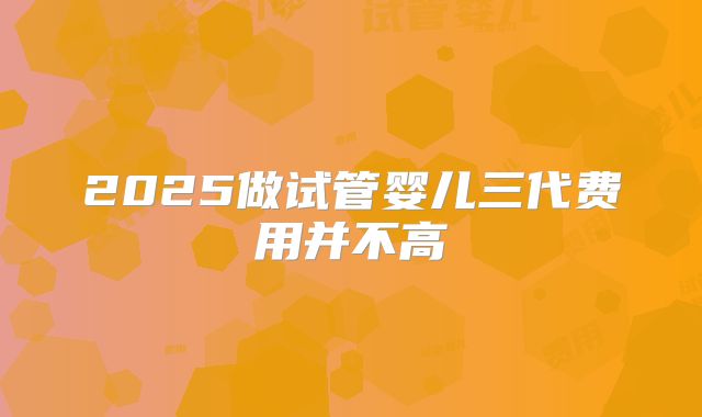 2025做试管婴儿三代费用并不高