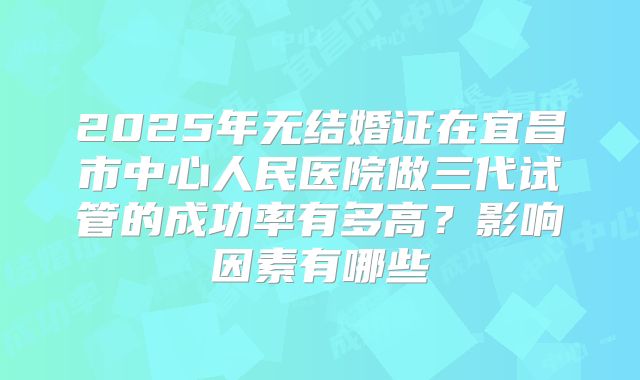 2025年无结婚证在宜昌市中心人民医院做三代试管的成功率有多高？影响因素有哪些