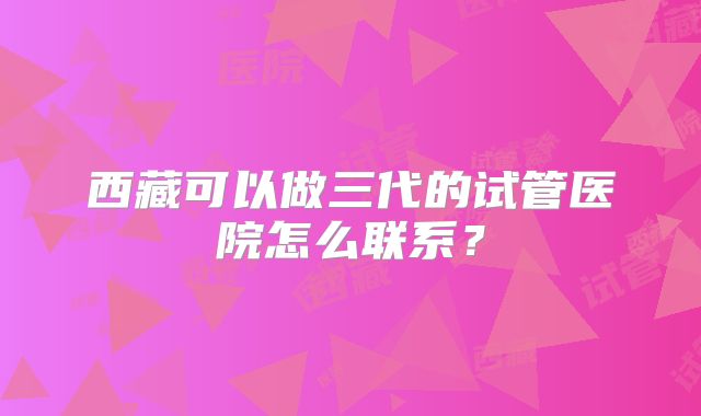 西藏可以做三代的试管医院怎么联系？