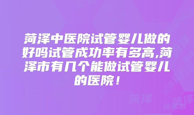 菏泽中医院试管婴儿做的好吗试管成功率有多高,菏泽市有几个能做试管婴儿的医院！