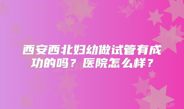 西安西北妇幼做试管有成功的吗?医院怎么样?