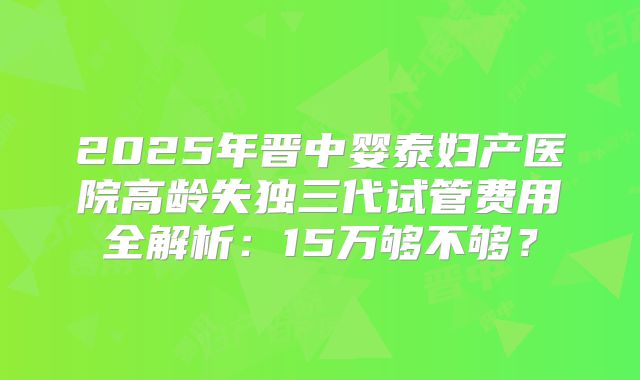 2025年晋中婴泰妇产医院高龄失独三代试管费用全解析：15万够不够？