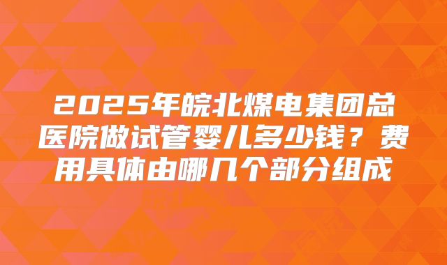 2025年皖北煤电集团总医院做试管婴儿多少钱？费用具体由哪几个部分组成