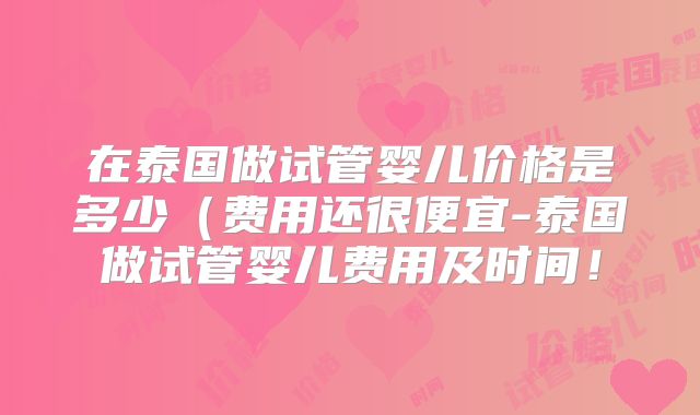 在泰国做试管婴儿价格是多少（费用还很便宜-泰国做试管婴儿费用及时间！