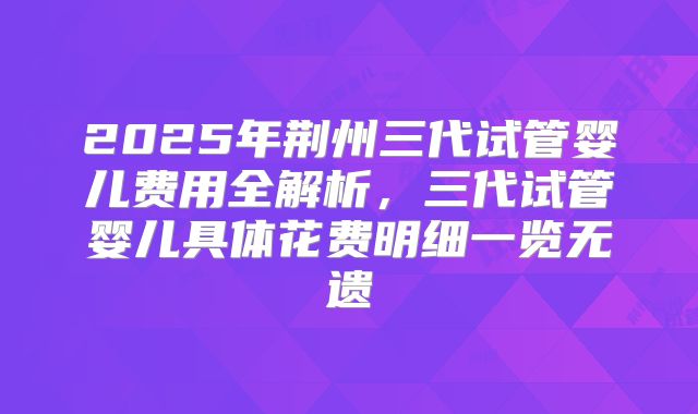 2025年荆州三代试管婴儿费用全解析，三代试管婴儿具体花费明细一览无遗