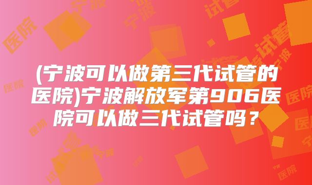 (宁波可以做第三代试管的医院)宁波解放军第906医院可以做三代试管吗?