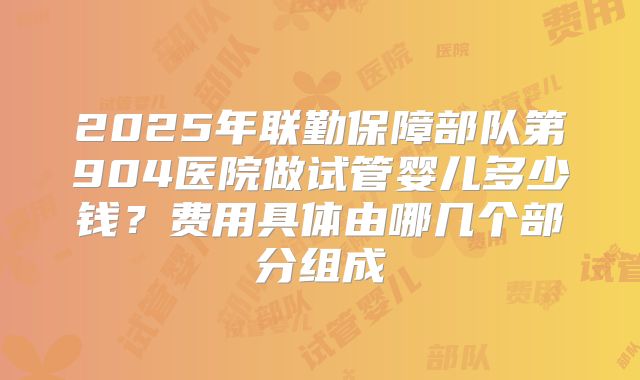 2025年联勤保障部队第904医院做试管婴儿多少钱?费用具体由哪几个部分组成