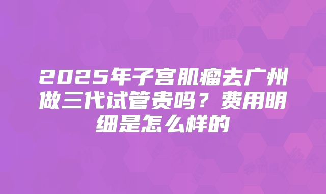 2025年子宫肌瘤去广州做三代试管贵吗？费用明细是怎么样的