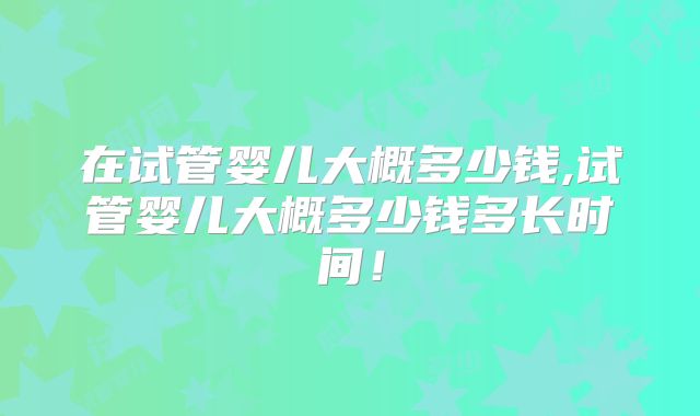 在试管婴儿大概多少钱,试管婴儿大概多少钱多长时间！