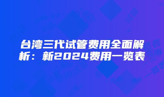 台湾三代试管费用全面解析：新2024费用一览表