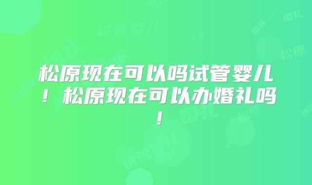 松原现在可以吗试管婴儿!松原现在可以办婚礼吗!