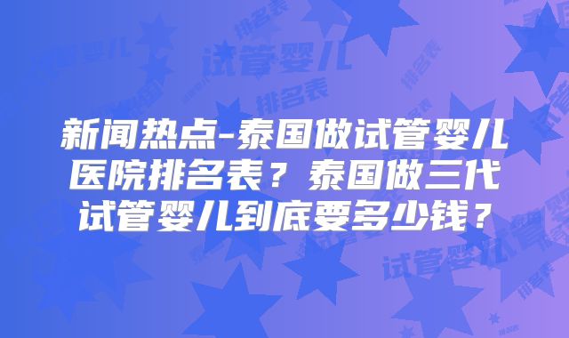 新闻热点-泰国做试管婴儿医院排名表？泰国做三代试管婴儿到底要多少钱？