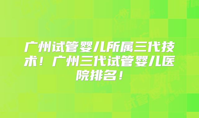 广州试管婴儿所属三代技术！广州三代试管婴儿医院排名！