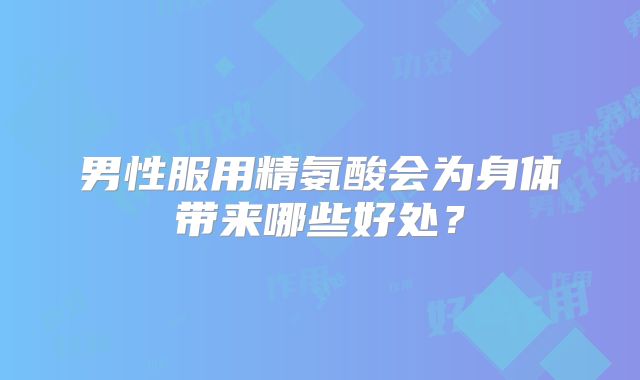 男性服用精氨酸会为身体带来哪些好处？