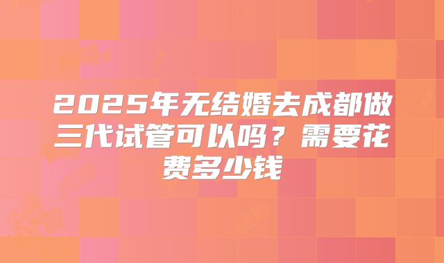 2025年无结婚去成都做三代试管可以吗?需要花费多少钱