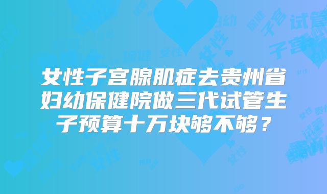 女性子宫腺肌症去贵州省妇幼保健院做三代试管生子预算十万块够不够？