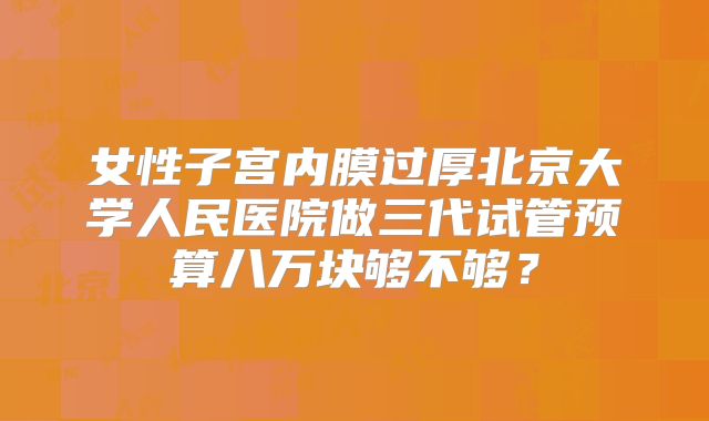 女性子宫内膜过厚北京大学人民医院做三代试管预算八万块够不够？