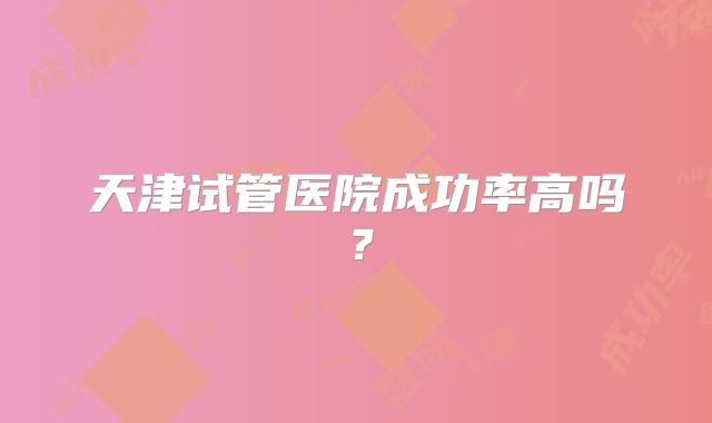 天津试管医院成功率高吗？