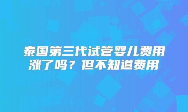 泰国第三代试管婴儿费用涨了吗？但不知道费用