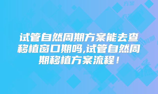 试管自然周期方案能去查移植窗口期吗,试管自然周期移植方案流程!