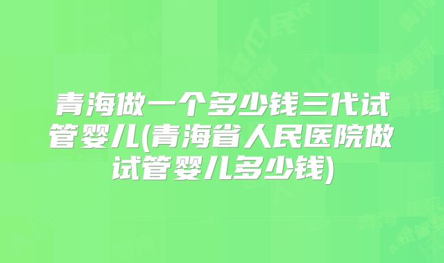 青海做一个多少钱三代试管婴儿(青海省人民医院做试管婴儿多少钱)