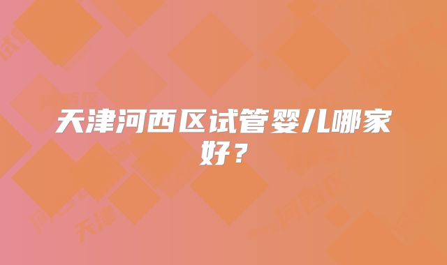 天津河西区试管婴儿哪家好?