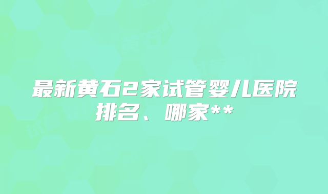 最新黄石2家试管婴儿医院排名、哪家**