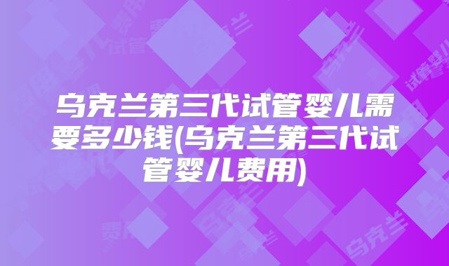 乌克兰第三代试管婴儿需要多少钱(乌克兰第三代试管婴儿费用)