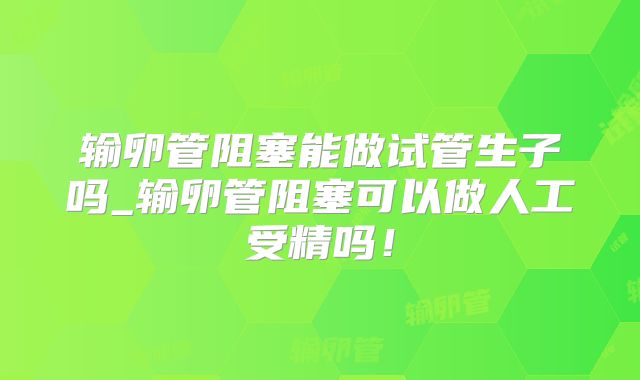 输卵管阻塞能做试管生子吗_输卵管阻塞可以做人工受精吗!