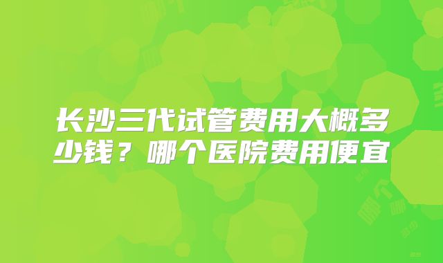 长沙三代试管费用大概多少钱？哪个医院费用便宜