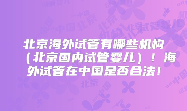 北京海外试管有哪些机构(北京国内试管婴儿)!海外试管在中国是否合法!