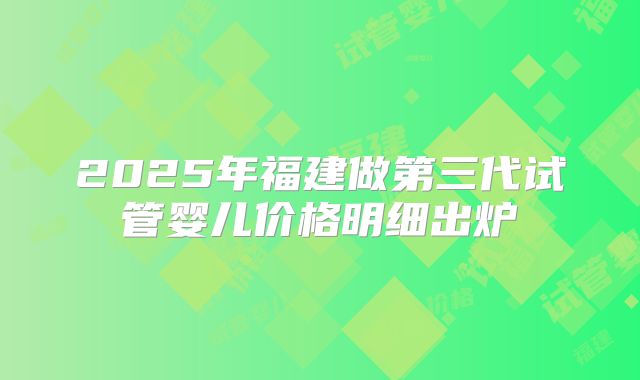 2025年福建做第三代试管婴儿价格明细出炉