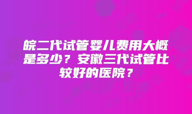 皖二代试管婴儿费用大概是多少?安徽三代试管比较好的医院?