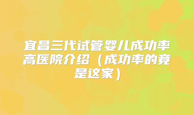 宜昌三代试管婴儿成功率高医院介绍（成功率的竟是这家）