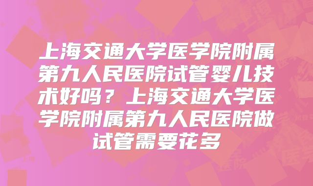 上海交通大学医学院附属第九人民医院试管婴儿技术好吗？上海交通大学医学院附属第九人民医院做试管需要花多