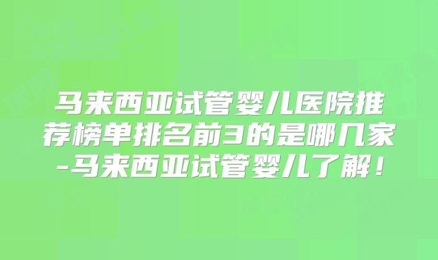 马来西亚试管婴儿医院推荐榜单排名前3的是哪几家-马来西亚试管婴儿了解！