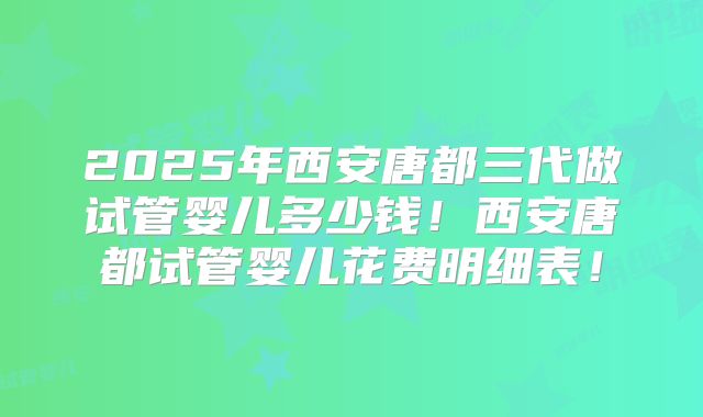 2025年西安唐都三代做试管婴儿多少钱！西安唐都试管婴儿花费明细表！