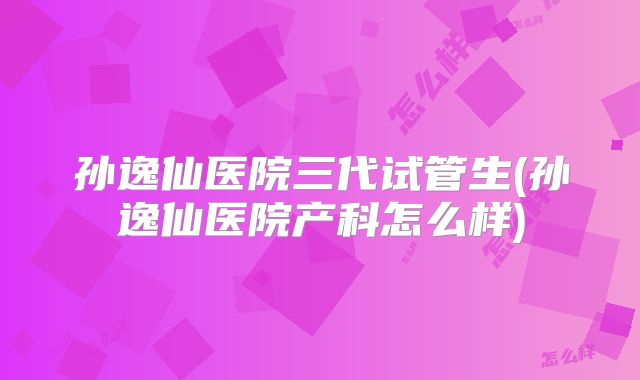 孙逸仙医院三代试管生(孙逸仙医院产科怎么样)