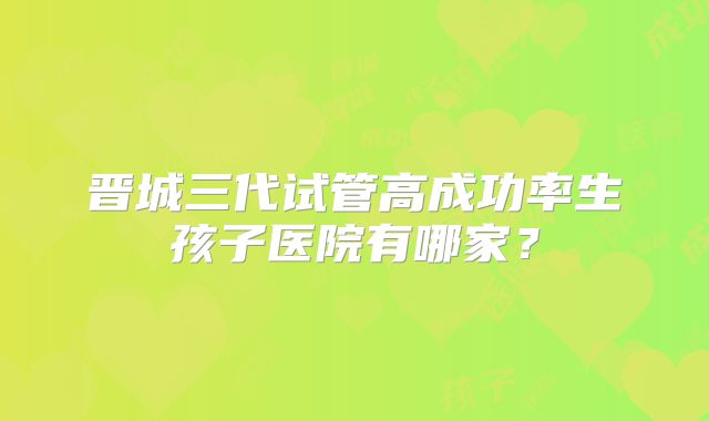 晋城三代试管高成功率生孩子医院有哪家?