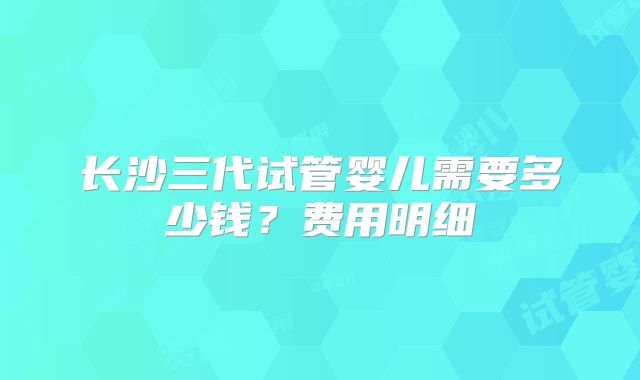 长沙三代试管婴儿需要多少钱？费用明细
