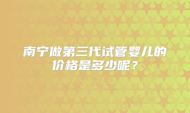 南宁做第三代试管婴儿的价格是多少呢？
