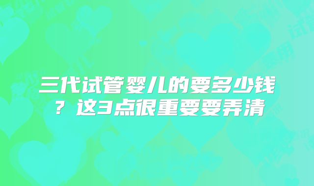 三代试管婴儿的要多少钱?这3点很重要要弄清