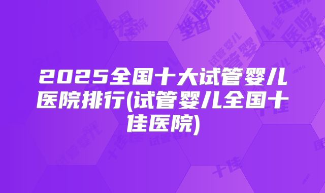 2025全国十大试管婴儿医院排行(试管婴儿全国十佳医院)