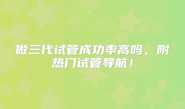 做三代试管成功率高吗,附热门试管导航!