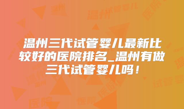 温州三代试管婴儿最新比较好的医院排名_温州有做三代试管婴儿吗！