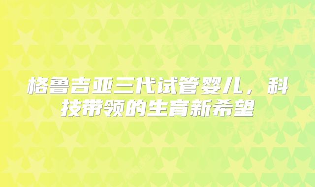 格鲁吉亚三代试管婴儿，科技带领的生育新希望