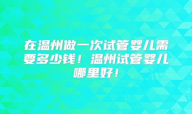 在温州做一次试管婴儿需要多少钱！温州试管婴儿哪里好！